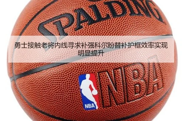 勇士接触老将内线寻求补强科尔盼替补护框效率实现明显提升