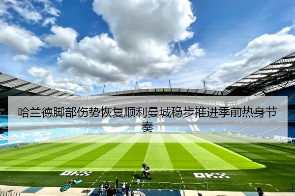 哈兰德脚部伤势恢复顺利曼城稳步推进季前热身节奏